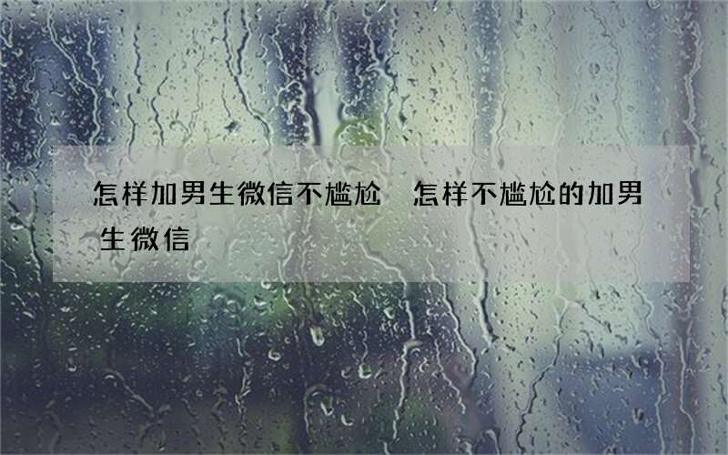 怎样加男生微信不尴尬 怎样不尴尬的加男生微信